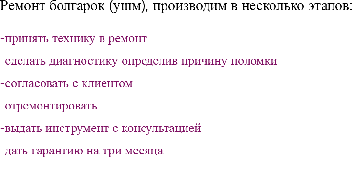 Ремонт болгарок (ушм), производим в несколько этапов: -принять технику в ремонт -сделать диагностику определив причину поломки -согласовать с клиентом -отремонтировать -выдать инструмент с консультацией -дать гарантию на три месяца 