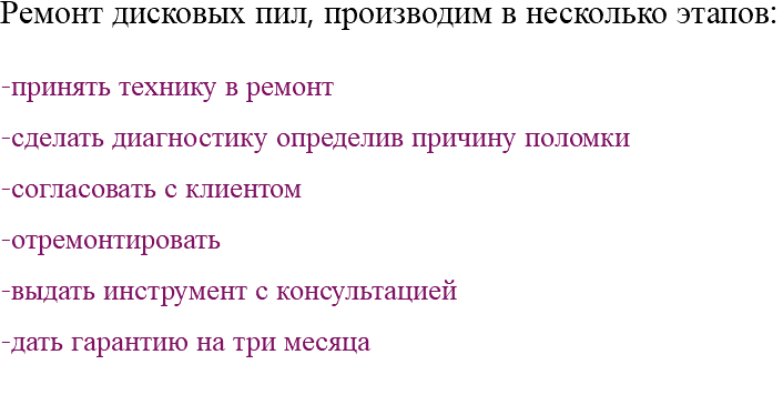 Ремонт дисковых пил, производим в несколько этапов: -принять технику в ремонт -сделать диагностику определив причину поломки -согласовать с клиентом -отремонтировать -выдать инструмент с консультацией -дать гарантию на три месяца 