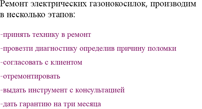 Ремонт электрических газонокосилок, производим в несколько этапов: -принять технику в ремонт -провезти диагностику определив причину поломки -согласовать с клиентом -отремонтировать -выдать инструмент с консультацией -дать гарантию на три месяца 