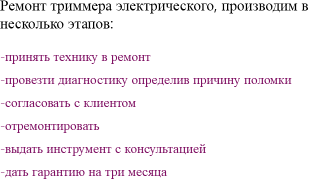 Ремонт триммера электрического, производим в несколько этапов: -принять технику в ремонт -провезти диагностику определив причину поломки -согласовать с клиентом -отремонтировать -выдать инструмент с консультацией -дать гарантию на три месяца 