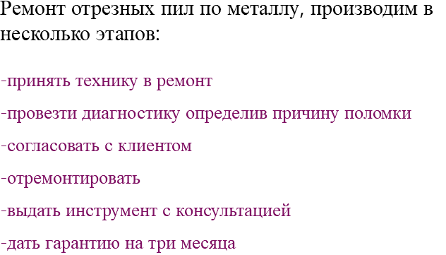 Ремонт отрезных пил по металлу, производим в несколько этапов: -принять технику в ремонт -провезти диагностику определив причину поломки -согласовать с клиентом -отремонтировать -выдать инструмент с консультацией -дать гарантию на три месяца 