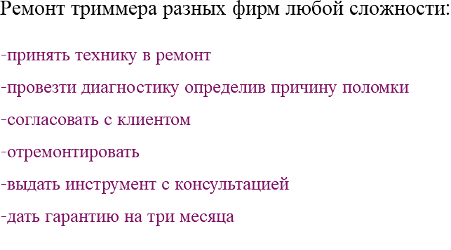 Ремонт триммера разных фирм любой сложности: -принять технику в ремонт -провезти диагностику определив причину поломки -согласовать с клиентом -отремонтировать -выдать инструмент с консультацией -дать гарантию на три месяца 
