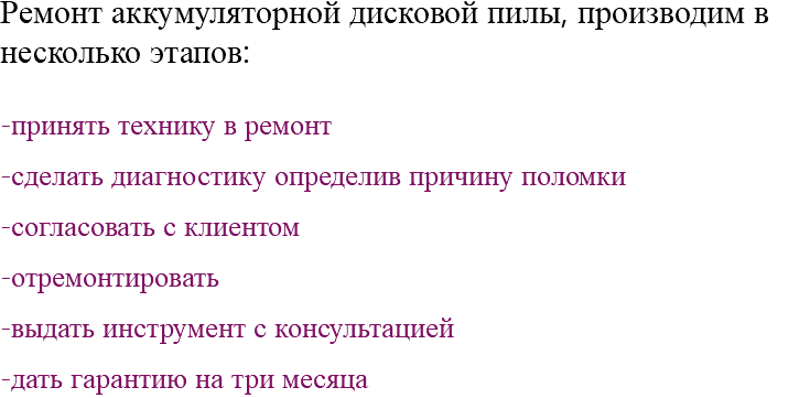 Ремонт аккумуляторной дисковой пилы, производим в несколько этапов: -принять технику в ремонт -сделать диагностику определив причину поломки -согласовать с клиентом -отремонтировать -выдать инструмент с консультацией -дать гарантию на три месяца 