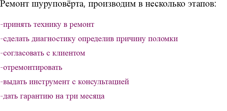 Ремонт шуруповёрта, производим в несколько этапов: -принять технику в ремонт -сделать диагностику определив причину поломки -согласовать с клиентом -отремонтировать -выдать инструмент с консультацией -дать гарантию на три месяца 