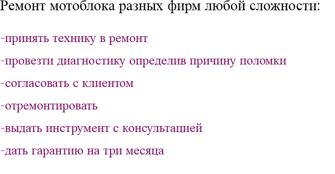 Ремонт мотоблока разных фирм любой сложности: -принять технику в ремонт -провезти диагностику определив причину поломки -согласовать с клиентом -отремонтировать -выдать инструмент с консультацией -дать гарантию на три месяца 