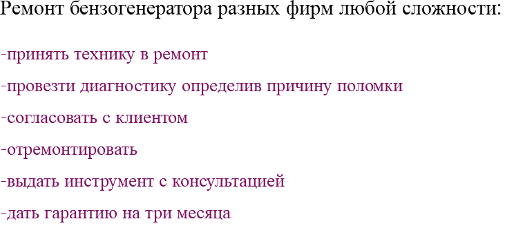 Ремонт бензогенератора разных фирм любой сложности: -принять технику в ремонт -провезти диагностику определив причину поломки -согласовать с клиентом -отремонтировать -выдать инструмент с консультацией -дать гарантию на три месяца 