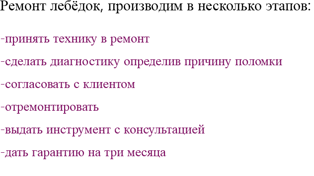 Ремонт лебёдок, производим в несколько этапов: -принять технику в ремонт -сделать диагностику определив причину поломки -согласовать с клиентом -отремонтировать -выдать инструмент с консультацией -дать гарантию на три месяца 